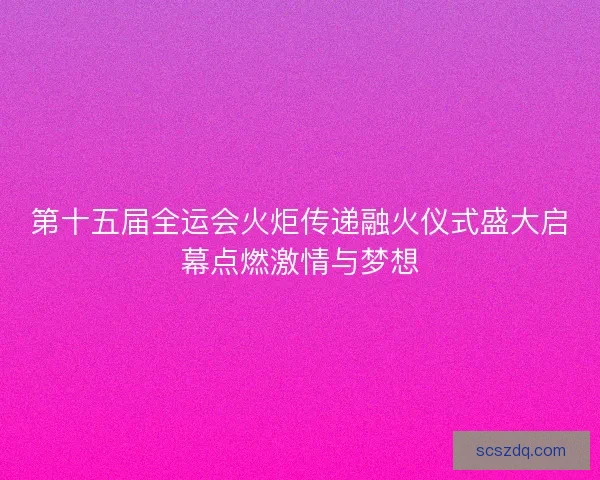 第十五届全运会火炬传递融火仪式盛大启幕点燃激情与梦想