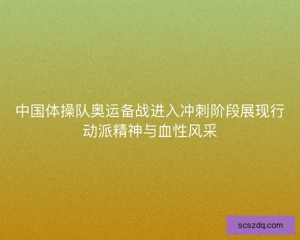 中国体操队奥运备战进入冲刺阶段展现行动派精神与血性风采
